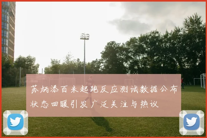 苏炳添百米起跑反应测试数据公布状态回暖引发广泛关注与热议