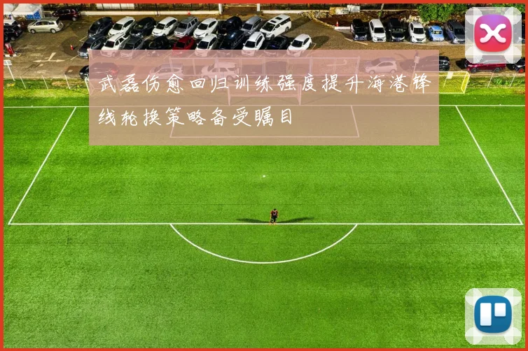 武磊伤愈回归训练强度提升海港锋线轮换策略备受瞩目