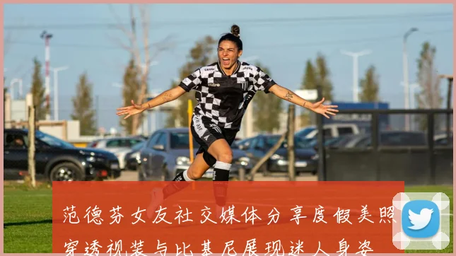 范德芬女友社交媒体分享度假美照穿透视装与比基尼展现迷人身姿