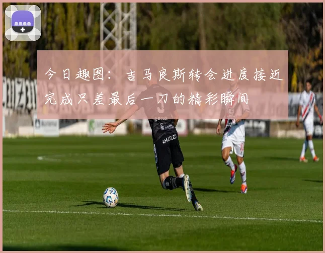 今日趣图：吉马良斯转会进度接近完成只差最后一刀的精彩瞬间