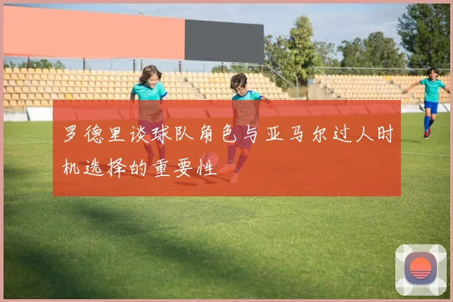 罗德里谈球队角色与亚马尔过人时机选择的重要性