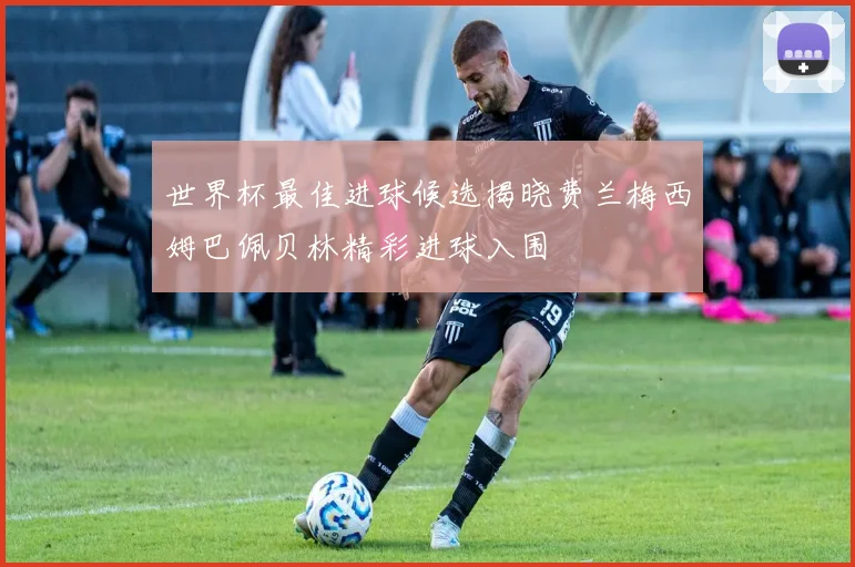 世界杯最佳进球候选揭晓费兰梅西姆巴佩贝林精彩进球入围