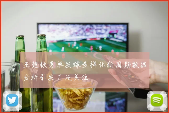王楚钦男单发球多样化新周期数据分析引发广泛关注
